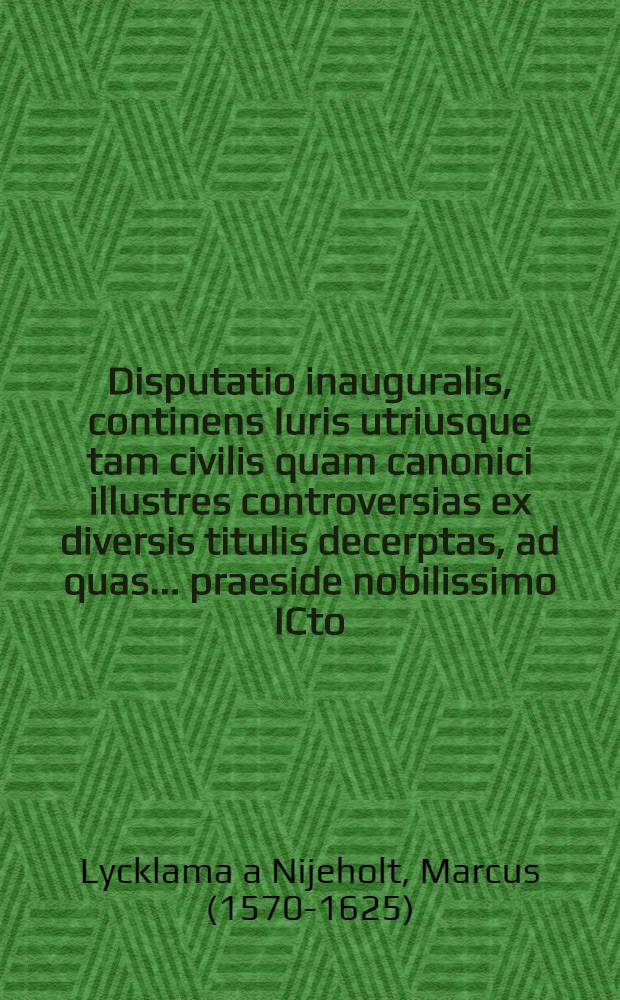 Disputatio inauguralis, continens Iuris utriusque tam civilis quam canonici illustres controversias ex diversis titulis decerptas, ad quas ... praeside nobilissimo ICto, D. Marco Lycklema à Nyholt ... publice respondebo Gaius Nauta Snecanus Frisius ... 10. Martij 1607. ...