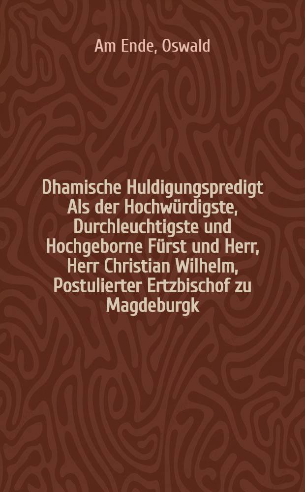 Dhamische Huldigungspredigt Als der Hochwürdigste, Durchleuchtigste und Hochgeborne Fürst und Herr, Herr Christian Wilhelm, Postulierter Ertzbischof zu Magdeburgk, Primas in Germanien, und in Preussen Hertzogk, & c. den 5. Julij dieses 1609. Jahres, doselbsten die Huldigung empfangen, Aus der 1. Epistel Timoth. am 2. Cap. So ermane ich nu, das man für allen dingen, etc.