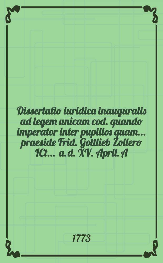 Dissertatio iuridica inauguralis ad legem unicam cod. quando imperator inter pupillos quam ... praeside Frid. Gottlieb Zollero ICt. ... a. d. XV. April. A.R.S.H. MDCCLXXIII. ... publicae disceptationi proponit auctor Fridericus Henricus Maximilianus Kerstenius Dresda-Misnicus ...