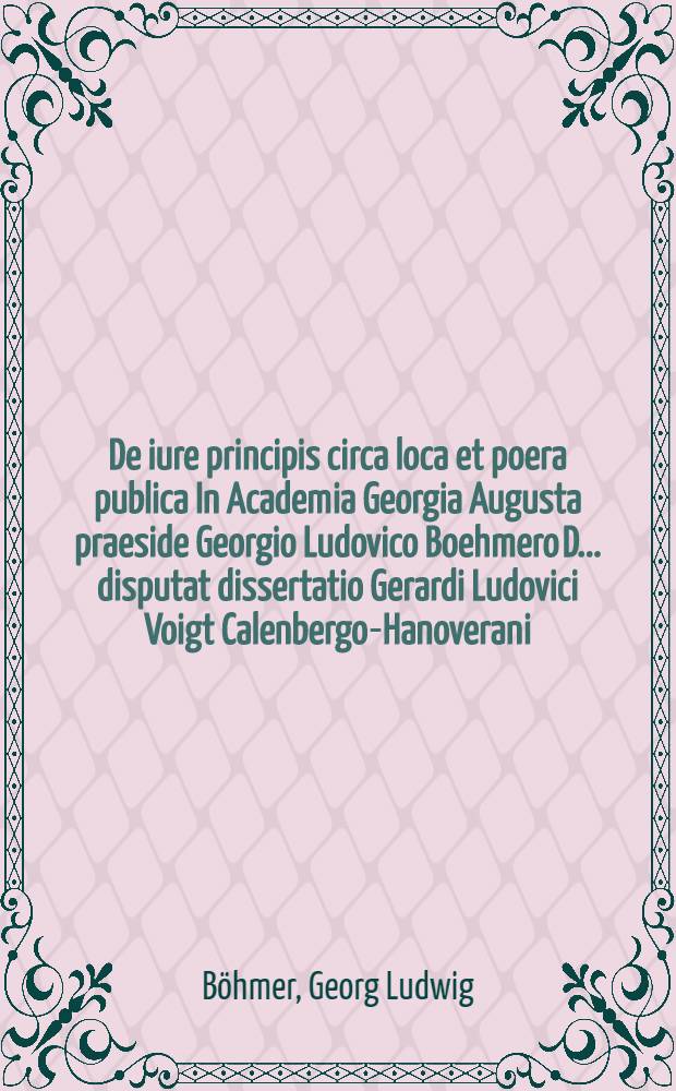 De iure principis circa loca et poera publica In Academia Georgia Augusta praeside Georgio Ludovico Boehmero D. ... disputat dissertatio Gerardi Ludovici Voigt Calenbergo-Hanoverani. hab. a.d. XV. Iunii MDCCXXXXVII.