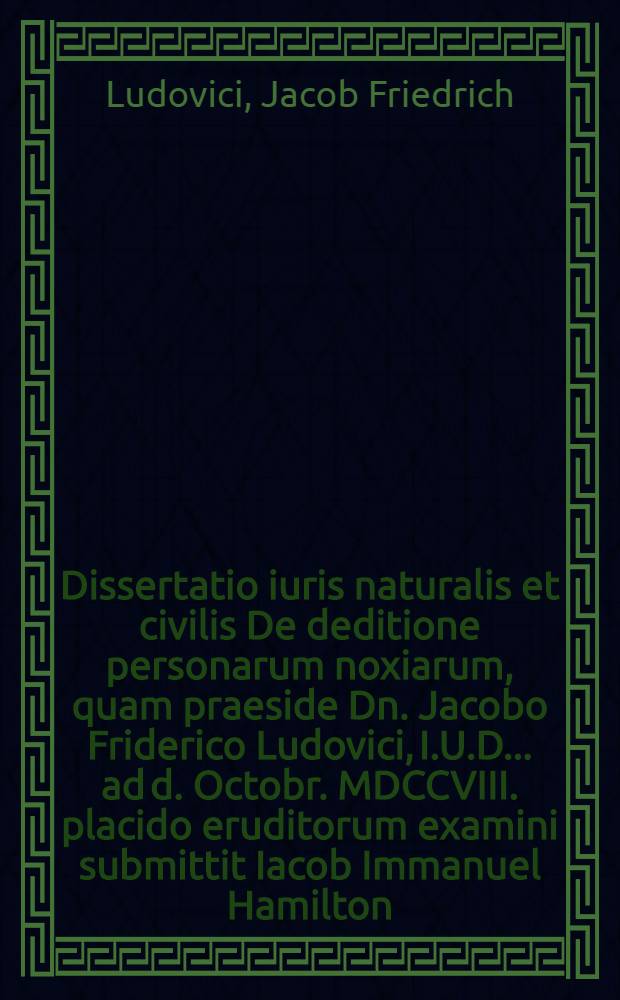 Dissertatio iuris naturalis et civilis De deditione personarum noxiarum, quam praeside Dn. Jacobo Friderico Ludovici, I.U.D. ... ad d. Octobr. MDCCVIII. placido eruditorum examini submittit Iacob Immanuel Hamilton, Pomer.