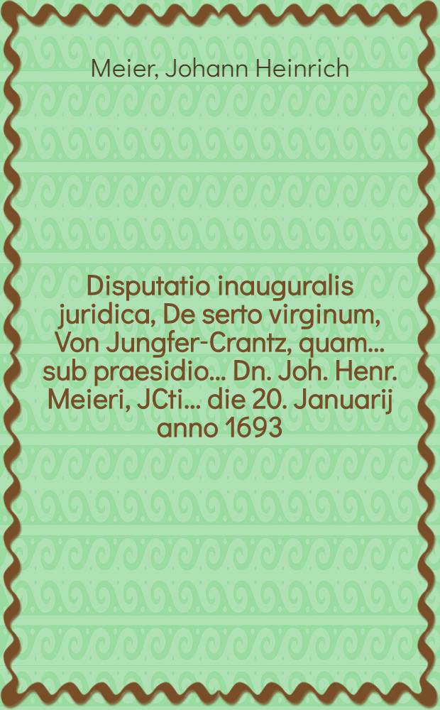 Disputatio inauguralis juridica, De serto virginum, Von Jungfer-Crantz, quam ... sub praesidio ... Dn. Joh. Henr. Meieri, JCti ... die 20. Januarij anno 1693. ... publicae disquisitioni submittit Carolus Gothofredus Schöpsius, Görlitio-Lusatus