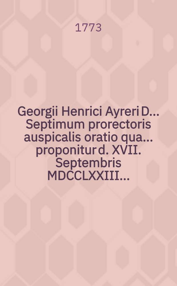 Georgii Henrici Ayreri D. ... Septimum prorectoris auspicalis oratio qua ... proponitur d. XVII. Septembris MDCCLXXIII. ...