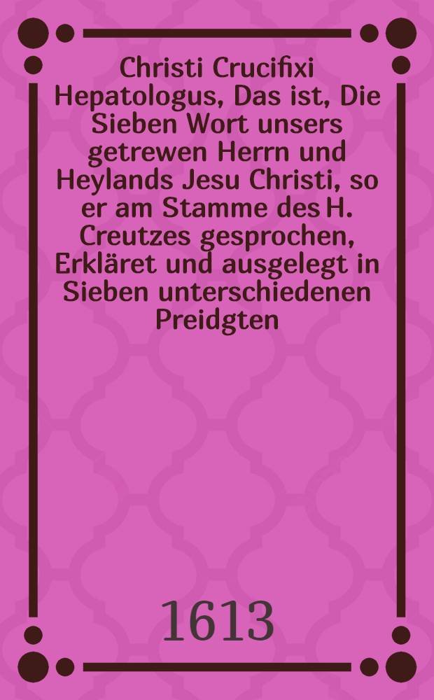 Christi Crucifixi Hepatologus, Das ist, Die Sieben Wort unsers getrewen Herrn und Heylands Jesu Christi, so er am Stamme des H. Creutzes gesprochen, Erkläret und ausgelegt in Sieben unterschiedenen Preidgten, Deren ein jedere vorher umb besserer Nachrichtung und Gedechtnis willen in eine kurtze Taffel verfasst, und für Augen gestellet ist worden