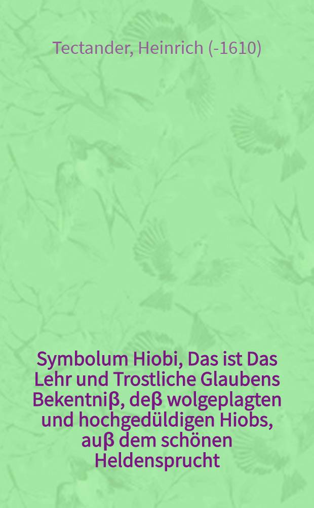 Symbolum Hiobi, Das ist Das Lehr und Trostliche Glaubens Bekentniβ, deβ wolgeplagten und hochgedüldigen Hiobs, auβ dem schönen Heldensprucht: Jch weiβ das mein Erlöber lebet, etc/ : Darinnen er nicht allein, als in einem lebendigen Opfersplegel die Person, beneben den herrlichen Ampts wolthaten unsers aufferstandenen und triumphirenden Steigβfürstens Jesu Christi gar artig beschreibet, Sondern uns auch mit seinem Exempel lehret, mit wir uns hier mit in letzten Todeszügen kräfftiglich erquicken und auffrichtigen sollen