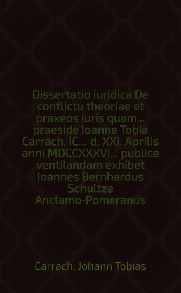 Dissertatio iuridica De conflictu theoriae et praxeos iuris quam ... praeside Ioanne Tobia Carrach, IC. ... d. XXI. Aprilis anni MDCCXXXVI. ... publice ventilandam exhibet Ioannes Bernhardus Schultze Anclamo-Pomeranus