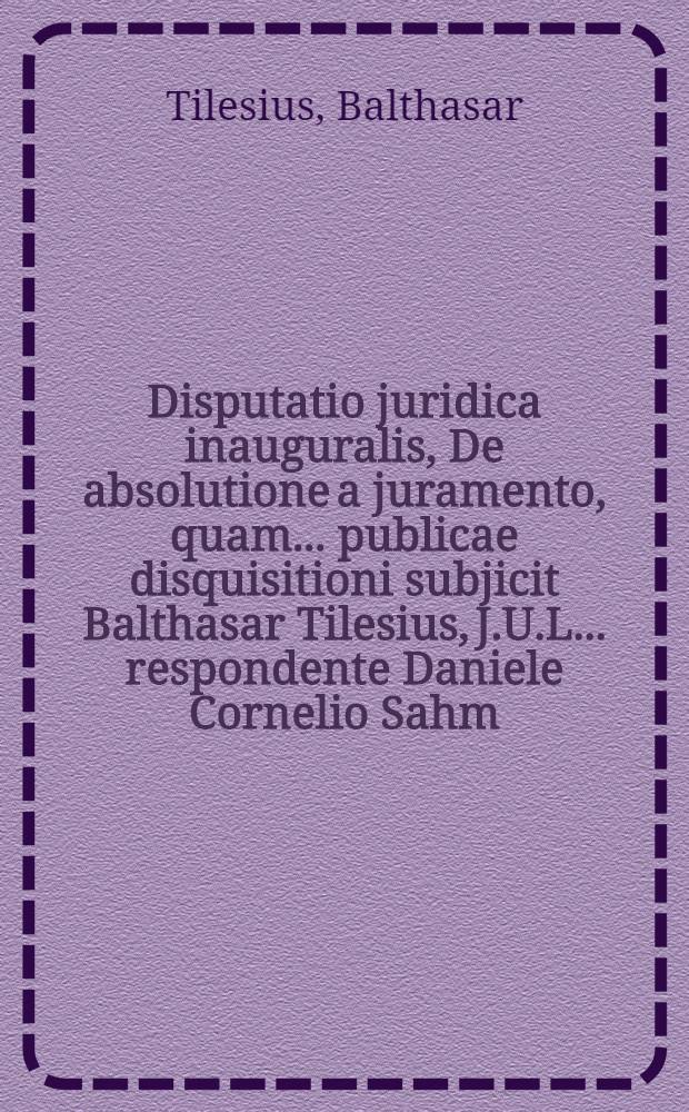 Disputatio juridica inauguralis, De absolutione a juramento, quam ... publicae disquisitioni subjicit Balthasar Tilesius, J.U.L. ... respondente Daniele Cornelio Sahm, Reg. Pruss. ... anno MDCCII. die XXI. Febr.