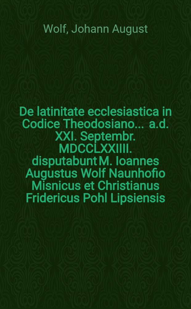 De latinitate ecclesiastica in Codice Theodosiano ... a.d. XXI. Septembr. MDCCLXXIIII. disputabunt M. Ioannes Augustus Wolf Naunhofio Misnicus et Christianus Fridericus Pohl Lipsiensis ...