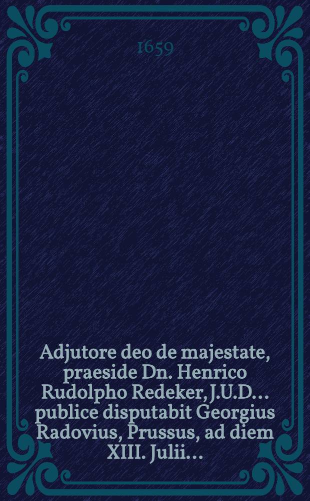 Adjutore deo de majestate, praeside Dn. Henrico Rudolpho Redeker, J.U.D. ... publice disputabit Georgius Radovius, Prussus, ad diem XIII. Julii ...