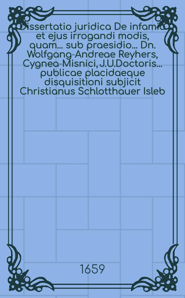 Dissertatio juridica De infamia et ejus irrogandi modis, quam ... sub praesidio ... Dn. Wolfgang-Andreae Reyhers, Cygnea-Misnici, J.U.Doctoris ... publicae placidaeque disquisitioni subjicit Christianus Schlotthauer Isleb. ... ad d. 18. Julii anno 1659. ...