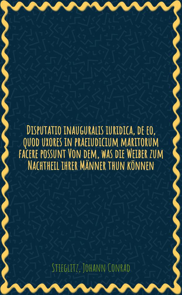 Disputatio inauguralis iuridica, de eo, quod uxores in praeiudicium maritorum facere possunt Von dem, was die Weiber zum Nachtheil ihrer Männer thun können, quam ... submittit ad d. X. Dec. A.O.R. MDCCXI. H.L.Q.C. Ioann. Conradus Stiegliz, Lips.