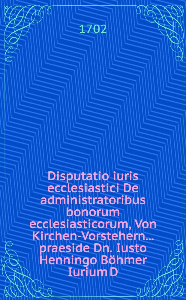 Disputatio iuris ecclesiastici De administratoribus bonorum ecclesiasticorum, Von Kirchen-Vorstehern ... praeside Dn. Iusto Henningo B&ouml;hmer Iurium D. ... d. ... Septemb. MDCCII. ... publicae eruditorum disquisitioni submittit auctor Gabriel David Claius, Halberstad.