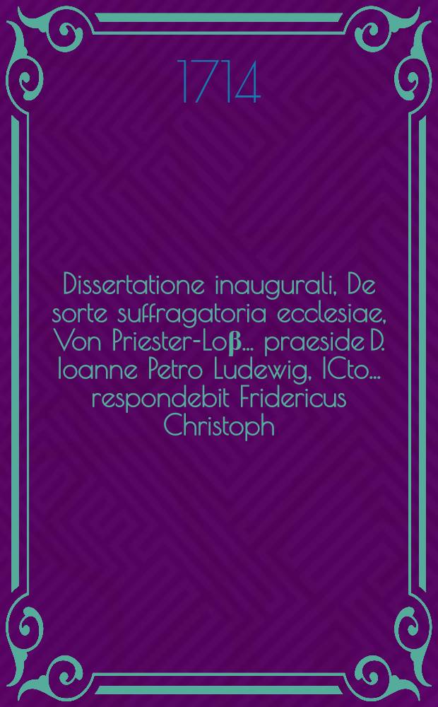 Dissertatione inaugurali, De sorte suffragatoria ecclesiae, Von Priester-Lo&beta; ... praeside D. Ioanne Petro Ludewig, ICto ... respondebit Fridericus Christoph. Opel, advocatus Islebiensis die XIII. mensis Novembr. MDCCXIV.
