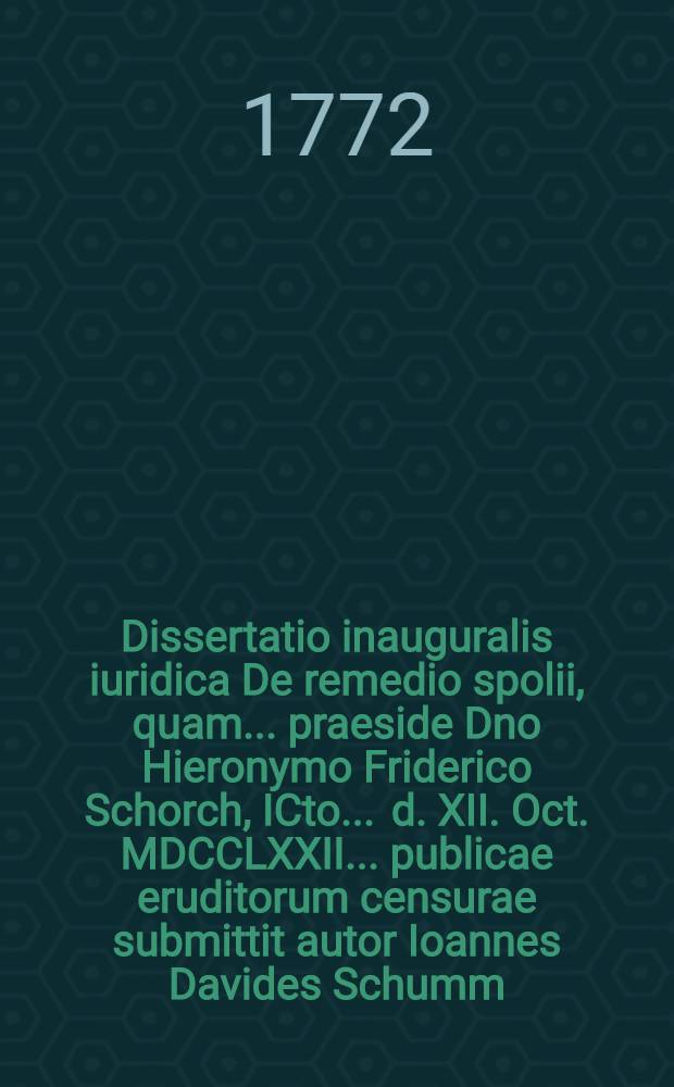 Dissertatio inauguralis iuridica De remedio spolii, quam ... praeside Dno Hieronymo Friderico Schorch, ICto ... d. XII. Oct. MDCCLXXII. ... publicae eruditorum censurae submittit autor Ioannes Davides Schumm, Arnstadiensis