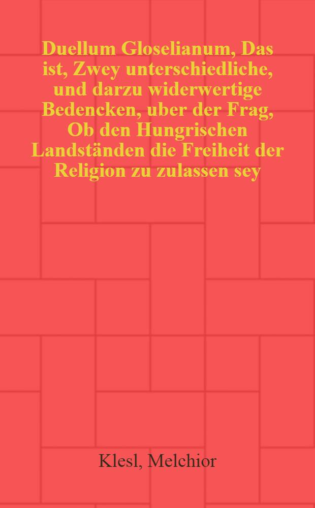 [Duellum Gloselianum, Das ist, Zwey unterschiedliche, und darzu widerwertige Bedencken, uber der Frag, Ob den Hungrischen Landständen die Freiheit der Religion zu zulassen sey : Eines Doctoris Melchioris loselii, Weihe Bischoffs zu Wien ... welches Negative streitet, Das ander, Doctoris Polycarpi Leisers, Churfürstlichen Sächsischen Hoffpredigers ... Welches Affirmative schleusselt. Ein ander Iudicium und gutachten, Einer Furnemmen Hochverstandigen person, uber der Frag: Oc ein Furst, oder Obrigkeit, jhre Underthanen, die jenige Religion, welcher sie zugethan ist, anzunemmen mit gewalt und Schwertes zwang, noten und zwingen: Oder da es anderst nicht seyn kan, vielmehr eine ungleichheit in der Religion und Gotes dienst, in seiner Herrschafft und Gebieten gedulden soll : Auff diese Frag, kan meines erachten au? Gottes wort leichtlich geantwortet werden