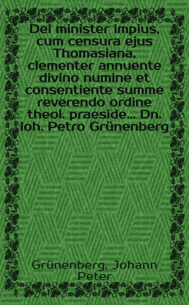 Dei minister impius, cum censura ejus Thomasiana, clementer annuente divino numine et consentiente summe reverendo ordine theol. praeside ... Dn. Ioh. Petro Grünenberg, SS. Th. Doctore ... anni die XIX. Aprilis horis consuetis academicis observationibus modeste sistetur a Casparo Eberhardo zur Löwen, Marco-Guestphalo ...