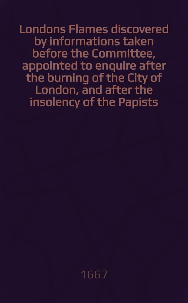 Londons Flames discovered by informations taken before the Committee, appointed to enquire after the burning of the City of London, and after the insolency of the Papists, &c.