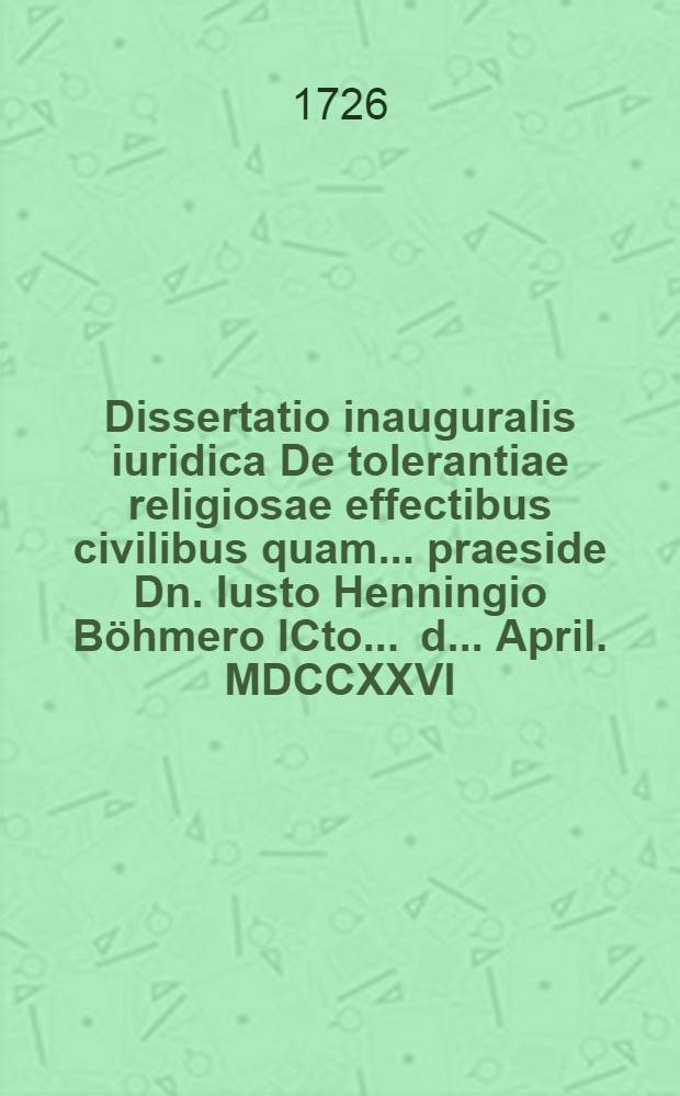 Dissertatio inauguralis iuridica De tolerantiae religiosae effectibus civilibus quam ... praeside Dn. Iusto Henningio B&ouml;hmero ICto ... d. ... April. MDCCXXVI. ... publico eruditorum examini submittit autor Carolus Henricus Fuhrmann Halens. Magdeb.