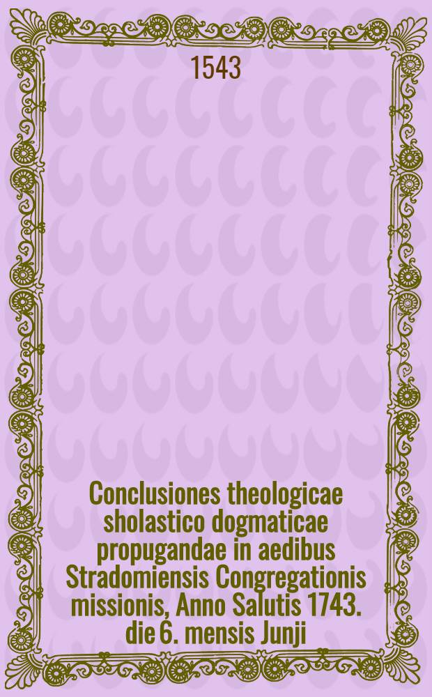 Conclusiones theologicae sholastico dogmaticae propugandae in aedibus Stradomiensis Congregationis missionis, Anno Salutis 1743. die 6. mensis Junji