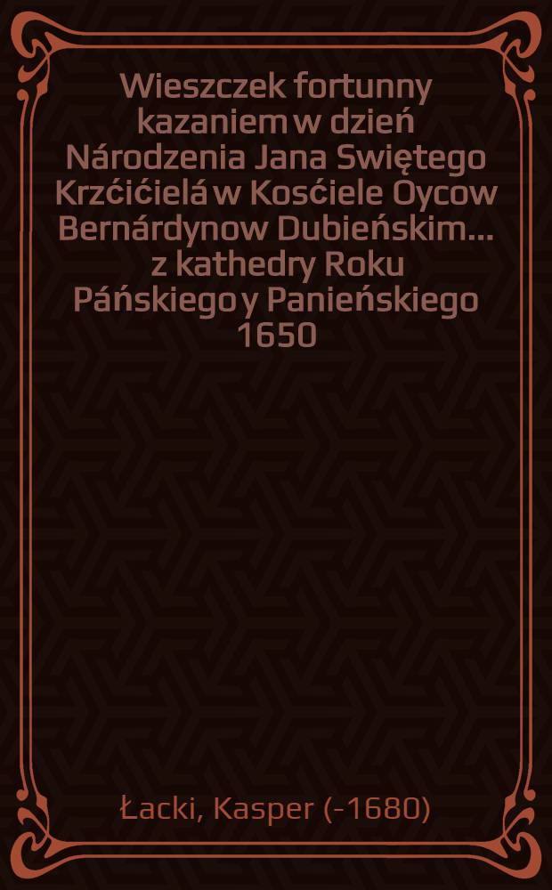 Wieszczek fortunny kazaniem w dzień Národzenia Jana Swiętego Krzćićielá w Kosćiele Oycow Bernárdynow Dubieńskim ... z kathedry Roku Páńskiego y Panieńskiego 1650. przez W. X. Kaspra Lackiego Kánoniká Kaznodzieię Tarnowskiego, Plebaná Zassowskiego ozdobiony ...