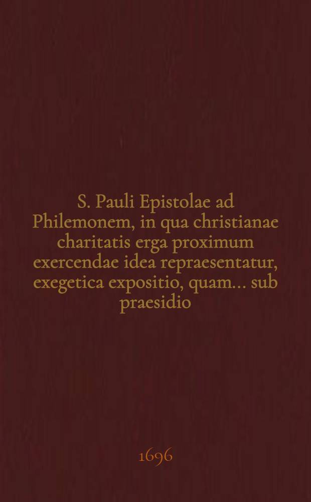 S. Pauli Epistolae ad Philemonem, in qua christianae charitatis erga proximum exercendae idea repraesentatur, exegetica expositio, quam ... sub praesidio ... Dn. Johannis Fechtii, SS. Theol. D. ... ad disputationem publicam proposuit die 22. April. A.C. 1696. H.L.Q.C. M. Johannes Fridericus Lucius, Dresd.