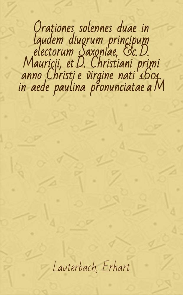 Orationes solennes duae in laudem diuorum principum electorum Saxoniae, &c. D. Mauricii, et D. Christiani primi anno Christi e virgine nati 1601. in aede paulina pronunciatae a M. Erharto Lauterbach ...