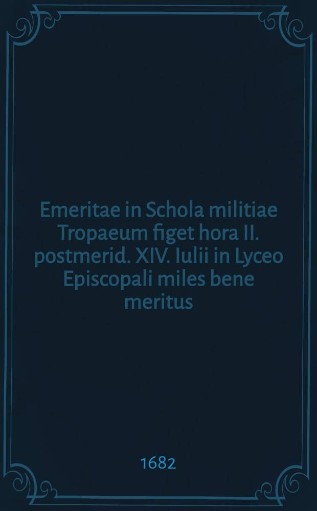 Emeritae in Schola militiae Tropaeum figet hora II. postmerid. XIV. Iulii in Lyceo Episcopali miles bene meritus : Ad spectaculum et panegyrin eruditorum ordinem rector scholae Christophorus Cellarius rite convocat