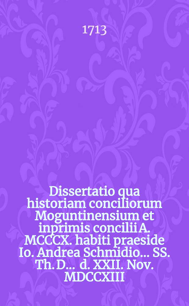 Dissertatio qua historiam conciliorum Moguntinensium et inprimis concilii A. MCCCX. habiti praeside Io. Andrea Schmidio ... SS. Th. D. ... d. XXII. Nov. MDCCXIII. publicae ventilationi sistit edendisque ... Polycarpus Lyserus