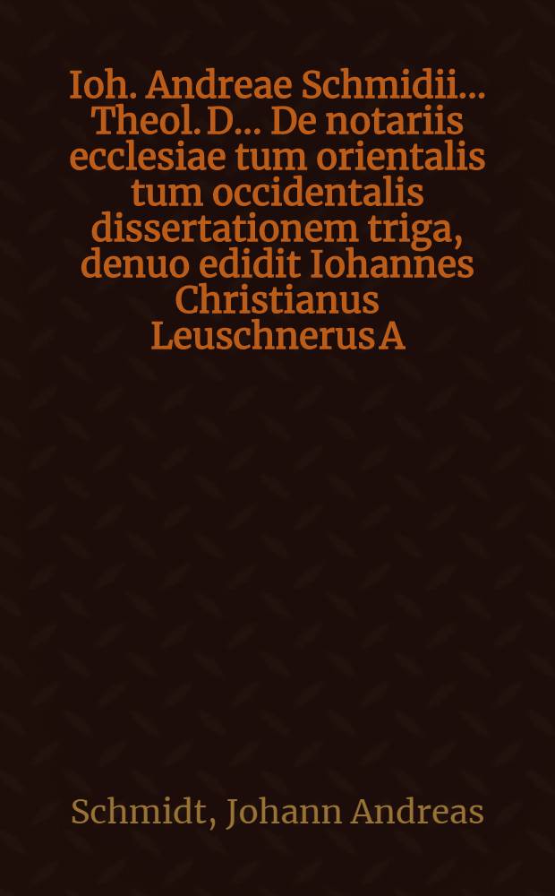 Ioh. Andreae Schmidii ... Theol. D. ... De notariis ecclesiae tum orientalis tum occidentalis dissertationem triga, denuo edidit Iohannes Christianus Leuschnerus A.M. Scholae Hirschbergensis Prorector