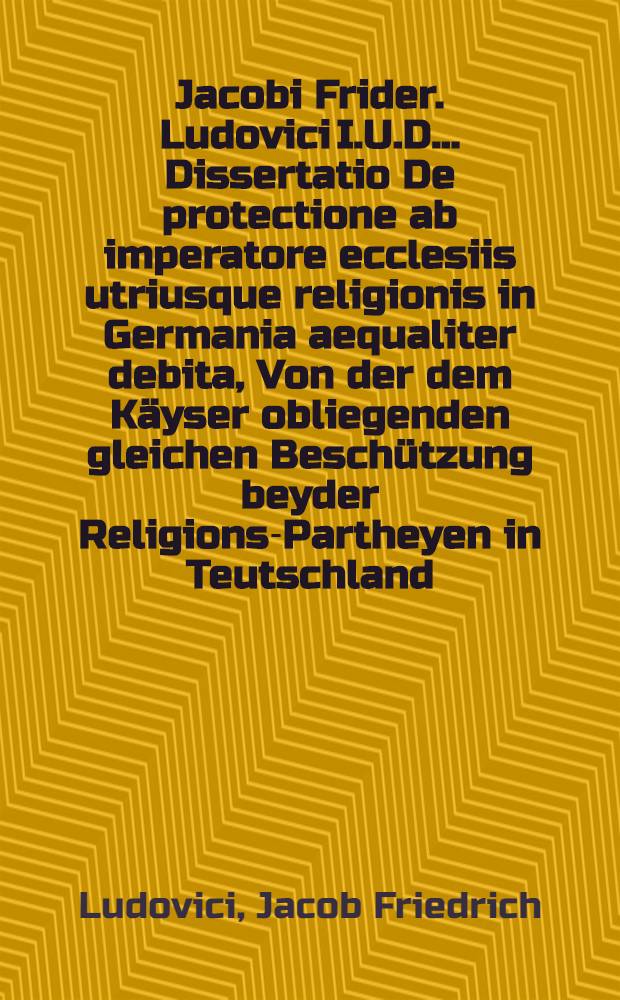 Jacobi Frider. Ludovici I.U.D. ... Dissertatio De protectione ab imperatore ecclesiis utriusque religionis in Germania aequaliter debita, Von der dem K&auml;yser obliegenden gleichen Besch&uuml;tzung beyder Religions-Partheyen in Teutschland, ... habita d. IX. Julii A. 1698.