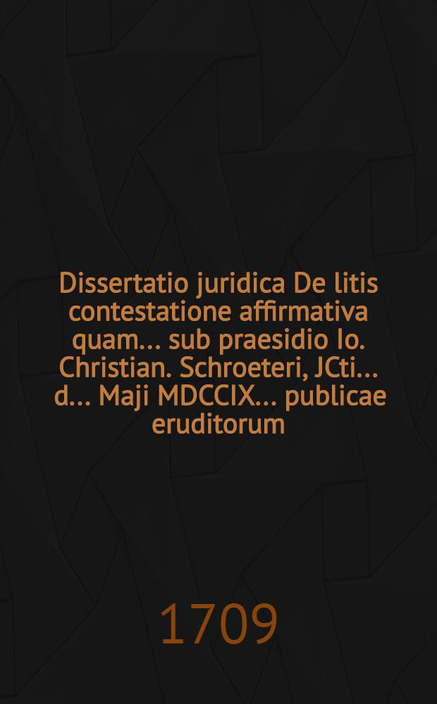 Dissertatio juridica De litis contestatione affirmativa quam ... sub praesidio Io. Christian. Schroeteri, JCti ... d. ... Maji MDCCIX. ... publicae eruditorum ... subjicit, A. & R. Frid. Christ. Lipprand Niedertrebra Thuringus