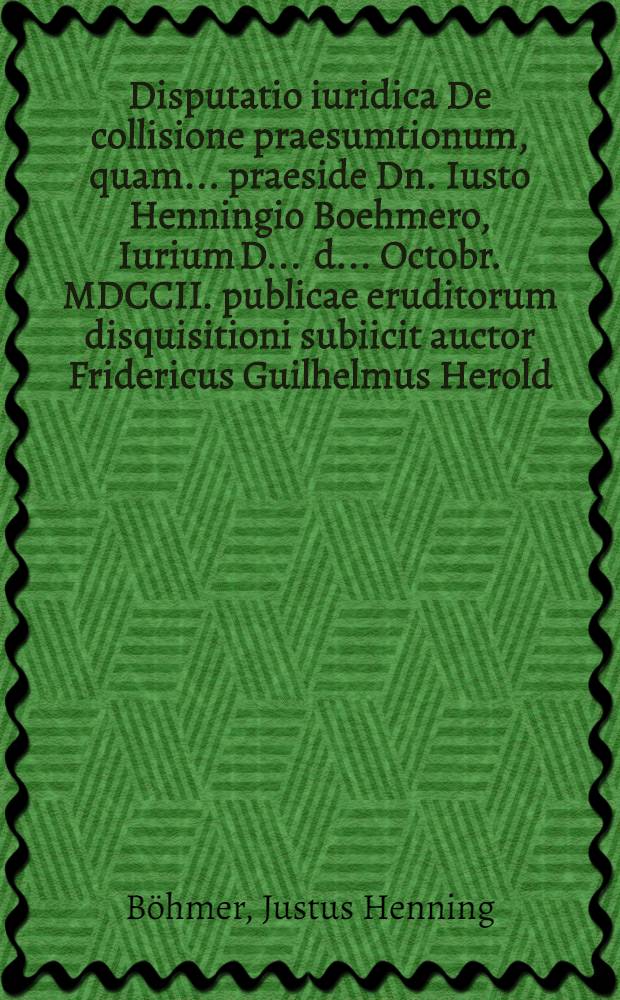 Disputatio iuridica De collisione praesumtionum, quam ... praeside Dn. Iusto Henningio Boehmero, Iurium D. ... d. ... Octobr. MDCCII. publicae eruditorum disquisitioni subiicit auctor Fridericus Guilhelmus Herold, Hallens. Magdeb.