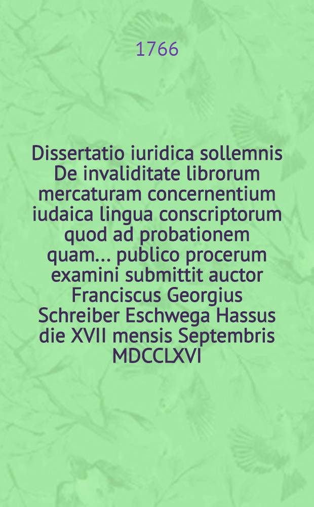 Dissertatio iuridica sollemnis De invaliditate librorum mercaturam concernentium iudaica lingua conscriptorum quod ad probationem quam ... publico procerum examini submittit auctor Franciscus Georgius Schreiber Eschwega Hassus die XVII mensis Septembris MDCCLXVI.