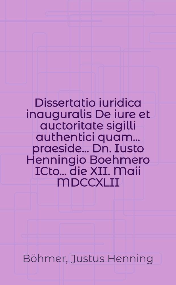 Dissertatio iuridica inauguralis De iure et auctoritate sigilli authentici quam ... praeside ... Dn. Iusto Henningio Boehmero ICto ... die XII. Maii MDCCXLII. H.L.Q.C. eruditorum disquisitioni publicae submittit auctor Iacobus Gisebertus Nagelius Esslinga-Suevus