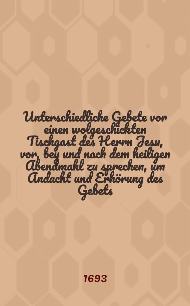 Unterschiedliche Gebete vor einen wolgeschickten Tischgast des Herrn Jesu, vor, bey und nach dem heiligen Abendmahl zu sprechen, um Andacht und Erh&ouml;rung des Gebets // Der wohlgeschickte und seinem Jesu angenehme Tisch-gast ...