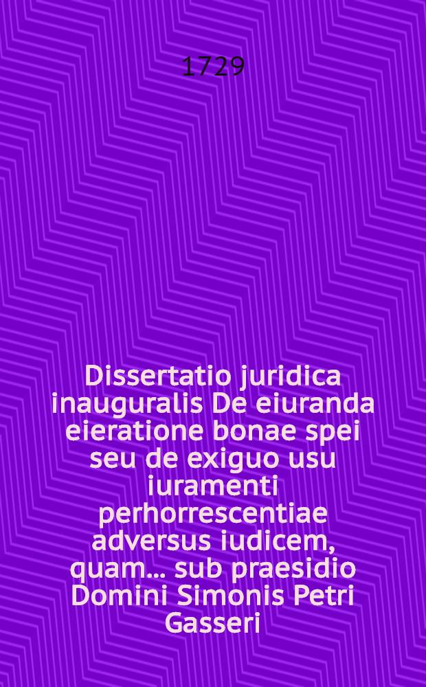 Dissertatio juridica inauguralis De eiuranda eieratione bonae spei seu de exiguo usu iuramenti perhorrescentiae adversus iudicem, quam ... sub praesidio Domini Simonis Petri Gasseri, ICt. ... d. XII. Septembr. MDCCXXIX. H.L.Q.C. publice ventilandam exhibet auctor Iohannes Tobias Carrach, Magdeburgensis