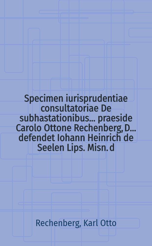 Specimen iurisprudentiae consultatoriae De subhastationibus ... praeside Carolo Ottone Rechenberg, D. ... defendet Iohann Heinrich de Seelen Lips. Misn. d. XVI. Decembr. MDCCXXVII. H.L.Q.C.