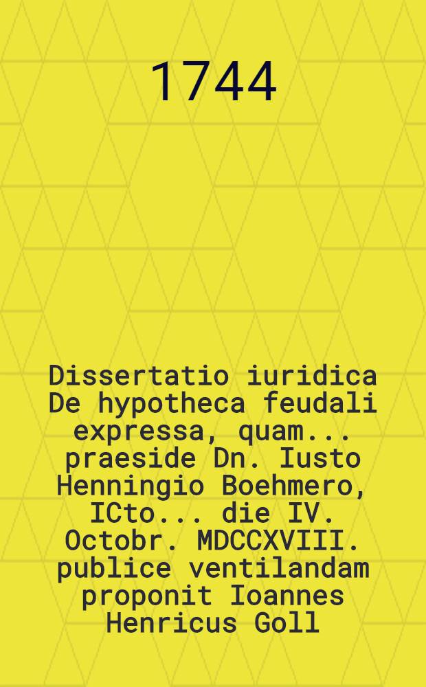 Dissertatio iuridica De hypotheca feudali expressa, quam ... praeside Dn. Iusto Henningio Boehmero, ICto ... die IV. Octobr. MDCCXVIII. publice ventilandam proponit Ioannes Henricus Goll, Stuttgard-W&uuml;rtemberg