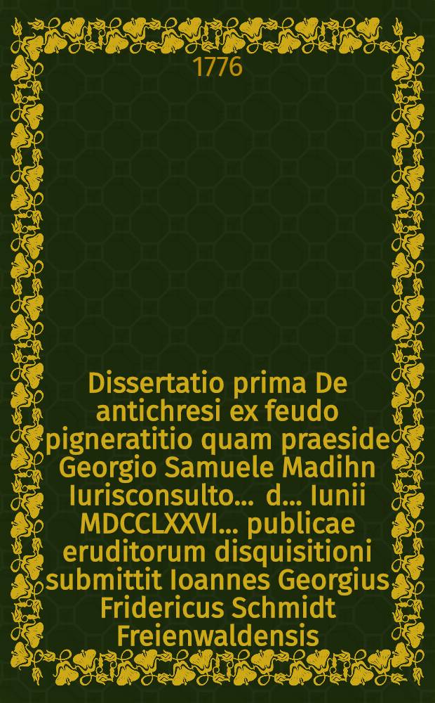 Dissertatio prima De antichresi ex feudo pigneratitio quam praeside Georgio Samuele Madihn Iurisconsulto ... d. ... Iunii MDCCLXXVI. ... publicae eruditorum disquisitioni submittit Ioannes Georgius Fridericus Schmidt Freienwaldensis
