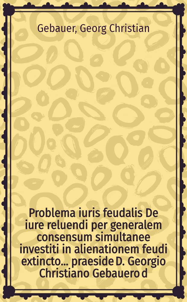 Problema iuris feudalis De iure reluendi per generalem consensum simultanee investiti in alienationem feudi extincto ... praeside D. Georgio Christiano Gebauero d. XXII. Martii an. MDCCXXV. publicae disquisitioni subiicit auctor Georgius Christophorus Plaz Lipsiensis