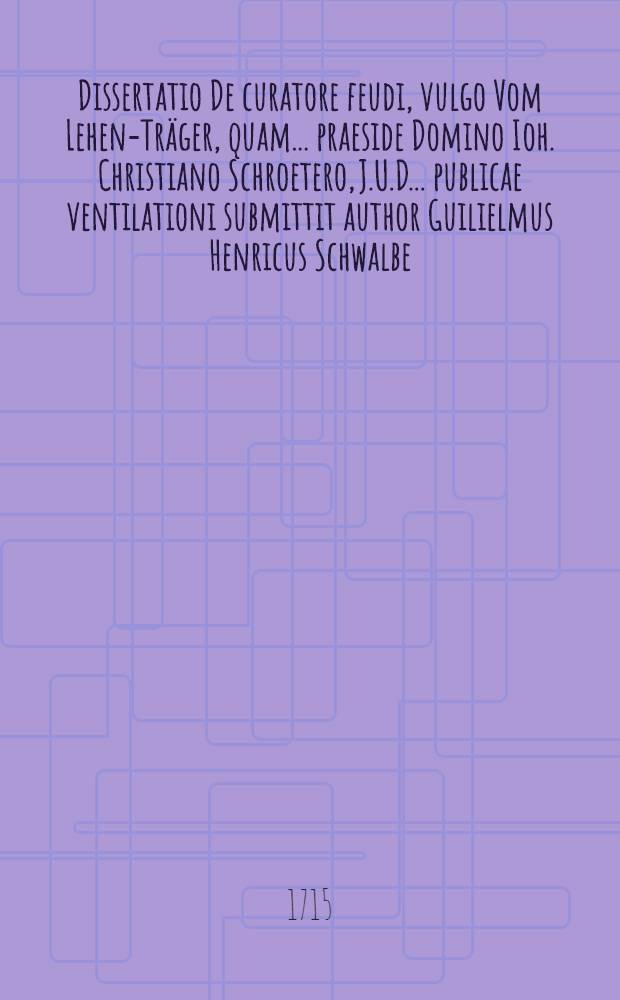Dissertatio De curatore feudi, vulgo Vom Lehen-Träger, quam ... praeside Domino Ioh. Christiano Schroetero, J.U.D. ... publicae ventilationi submittit author Guilielmus Henricus Schwalbe, Culmbaco-Francus, ad diem mens. Octobr. MDCCVII.
