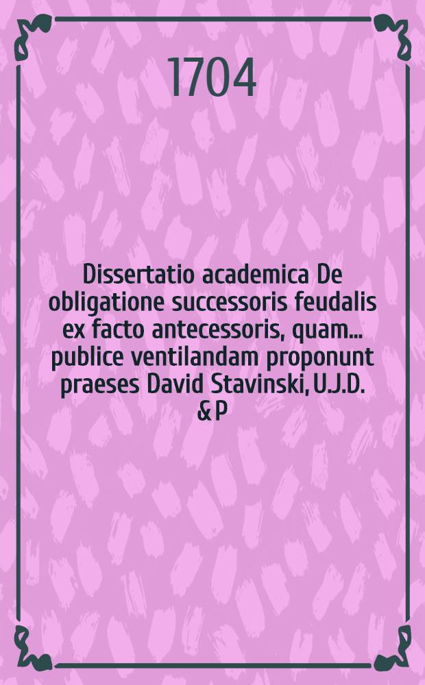 Dissertatio academica De obligatione successoris feudalis ex facto antecessoris, quam ... publice ventilandam proponunt praeses David Stavinski, U.J.D. & P.P. et respondens Johann Daniel Casseburg, R.P. ... anno MDCCIV. d. 19. Junii