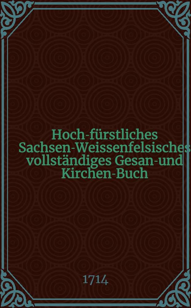 Hoch-fürstliches Sachsen-Weissenfelsisches vollständiges Gesang- und Kirchen-Buch : Auf ... Herrn Christiani, Hertzogens zu Sachsen ... Anordnung, zum Gebrauch so wohl dero hoch-fürstlichen Residence, und der neu-erbauten Schloβ-Capelle... als auch zu jedermanns Nutz und Erbauung in zwei Theil verfasset