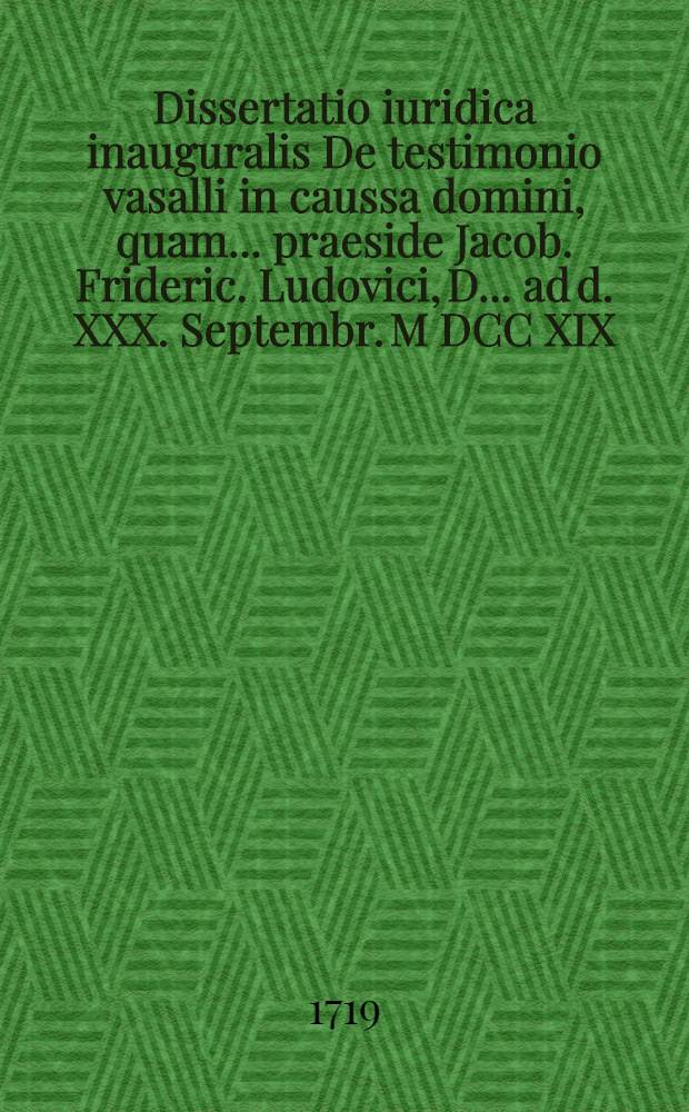 Dissertatio iuridica inauguralis De testimonio vasalli in caussa domini, quam ... praeside Jacob. Frideric. Ludovici, D. ... ad d. XXX. Septembr. M DCC XIX. H.L.Q. consuetis, placido eruditorum examini submittit Johannes Andreas Ehl&ouml;b, Gotha-Thuringus