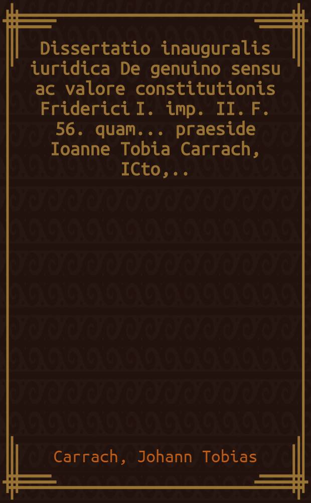 Dissertatio inauguralis iuridica De genuino sensu ac valore constitutionis Friderici I. imp. II. F. 56. quam ... praeside Ioanne Tobia Carrach, ICto, ... d. XVI. Decembr. MDCCLXV. H.L.Q.C. placido eruditorum examini subiicit auctor et respondens Philippus Ernestus Bertram Servestanus ...