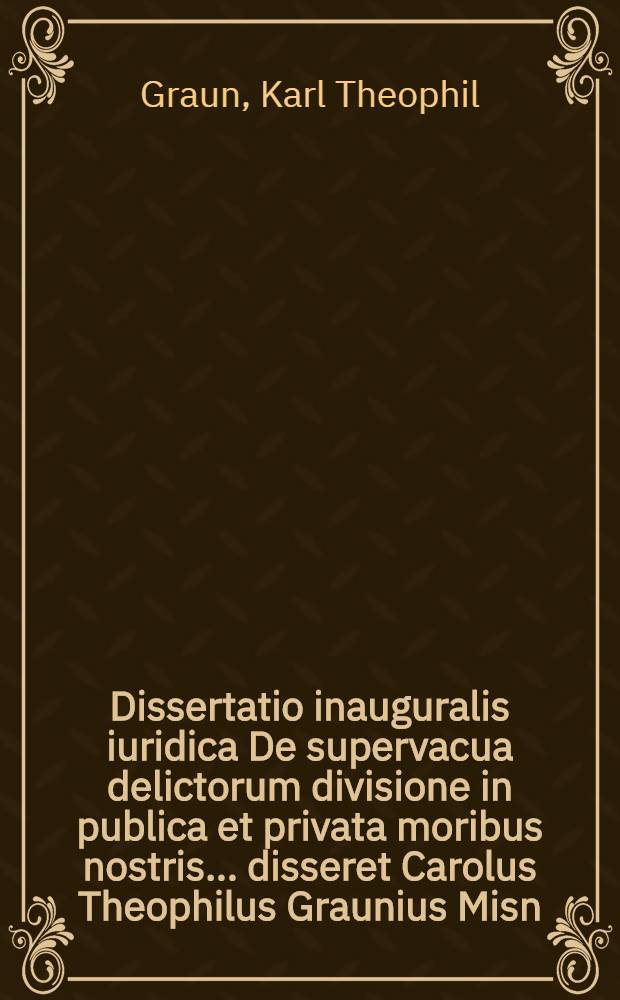Dissertatio inauguralis iuridica De supervacua delictorum divisione in publica et privata moribus nostris ... disseret Carolus Theophilus Graunius Misn. d. XII. Iun. A.O.R. MDCCLVI.