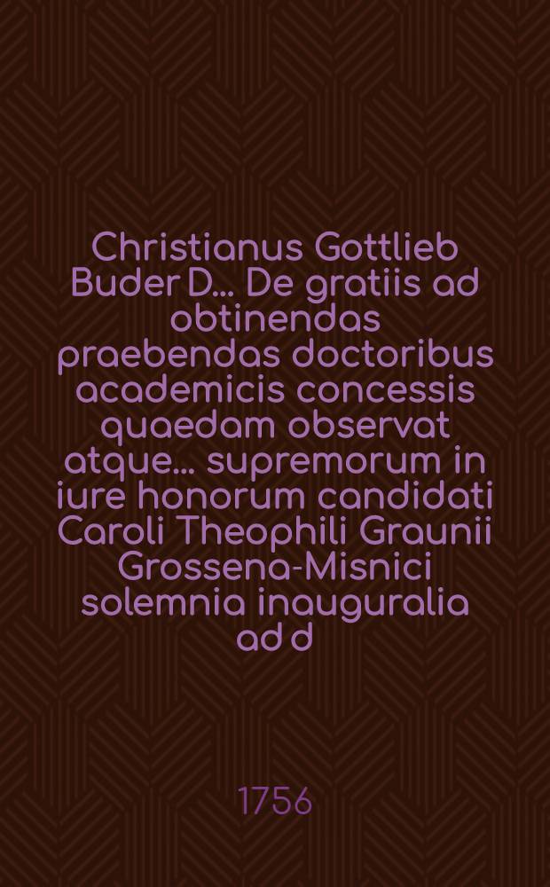 Christianus Gottlieb Buder D. ... De gratiis ad obtinendas praebendas doctoribus academicis concessis quaedam observat atque ... supremorum in iure honorum candidati Caroli Theophili Graunii Grossena-Misnici solemnia inauguralia ad d. XII. Iun. A. MDCCLVI. indicit