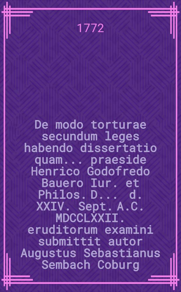 De modo torturae secundum leges habendo dissertatio quam ... praeside Henrico Godofredo Bauero Iur. et Philos. D. ... d. XXIV. Sept. A.C. MDCCLXXII. eruditorum examini submittit autor Augustus Sebastianus Sembach Coburg. Francus ...