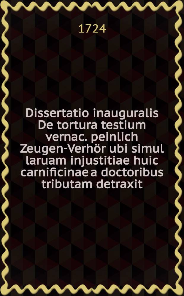 Dissertatio inauguralis De tortura testium vernac. peinlich Zeugen-Verhör ubi simul laruam injustitiae huic carnificinae a doctoribus tributam detraxit ... praeses Ernestus Immanuel Tenzell ... Jurium Doctorandus ... d. IX. Febr. A. MDCCXXIV. ... respondente Dn. Joanne Friderico Werner Stolbergensi