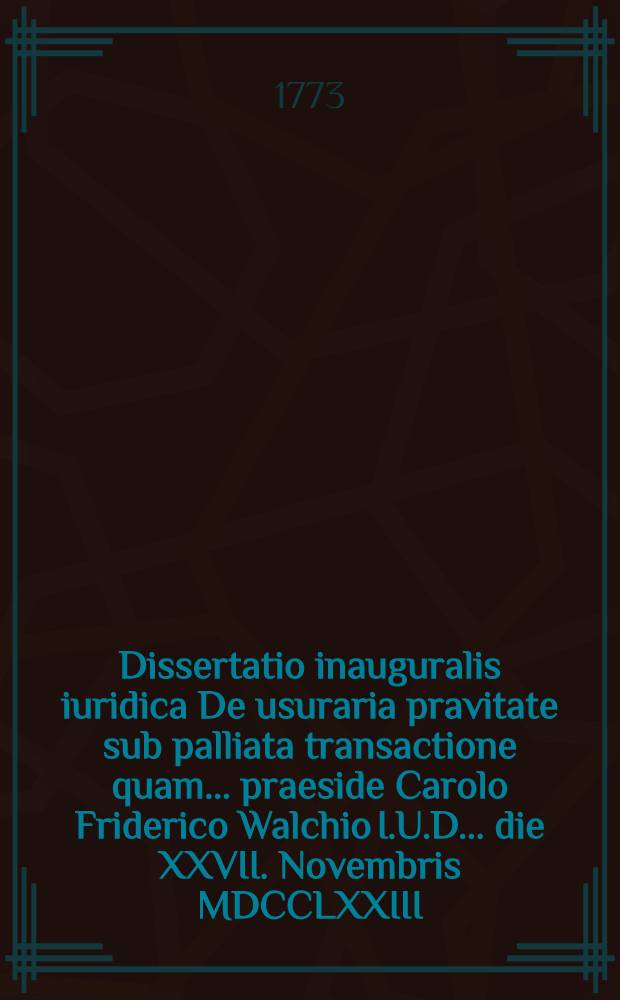 Dissertatio inauguralis iuridica De usuraria pravitate sub palliata transactione quam ... praeside Carolo Friderico Walchio I.U.D. ... die XXVII. Novembris MDCCLXXIII. publice defendet auctor Io. Christianus Carolus Furbringer ...